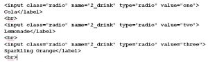Code for dirnks: <input class="radio" name="2_drink" type="radio" value="one"> Cola</label> <br> <input class="radio" name="2_drink" type="radio" value="two"> Lemonade</label> <br> <input class="radio" name="2_drink" type="radio" value="three”> Sparkling Orange</label> <br>!